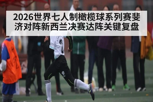 2026世界七人制橄榄球系列赛斐济对阵新西兰决赛达阵关键复盘