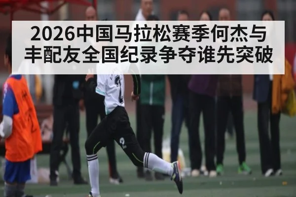 2026中国马拉松赛季何杰与丰配友全国纪录争夺谁先突破