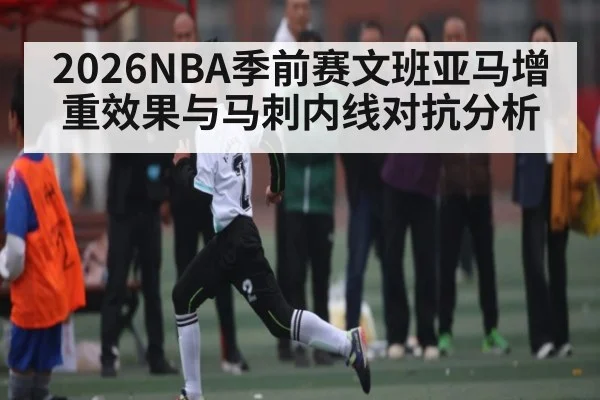 2026NBA季前赛文班亚马增重效果与马刺内线对抗分析