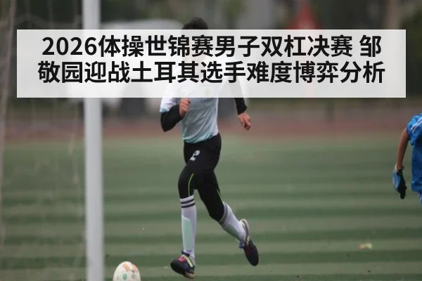 2026体操世锦赛男子双杠决赛 邹敬园迎战土耳其选手难度博弈分析